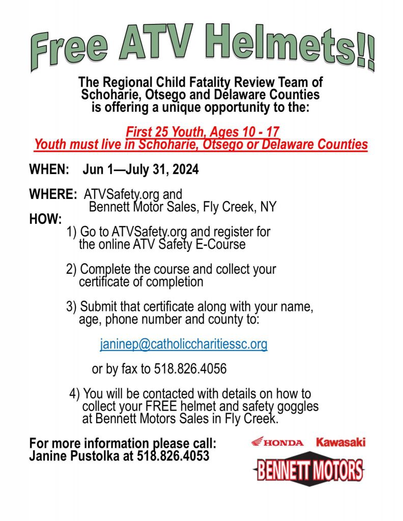Free ATV helmets. The Regional Child Fatality Review Team of Schoharie, Otsego and Delaware counties is offering a unique opportunity to the first 25 youth, ages 10 through 17. Youth must live in Schoharie, Otsego or Delaware counties. When: June 1 through July 31. Where: ATVSafety.org and Bennett Motor Sales, Fly Creek New York. How: 1) go to ATVsafety.org and register for the online ATV safety e-course. 2) Complete the course and collect your certificate of completion. 3) Submit that certificate along with your name, age, phone number and county to janinep@Catholic CharitiesSc.org or by fax to 518-826-4056. 4) You will be contacted with details on how to collect your free helmet and safety goggles at Bennett Motors Sales in Fly Creek. For more information, please call: Janine Pustolka at 518-826-4053. Honda, Kawasaki, Bennett Motors logos.